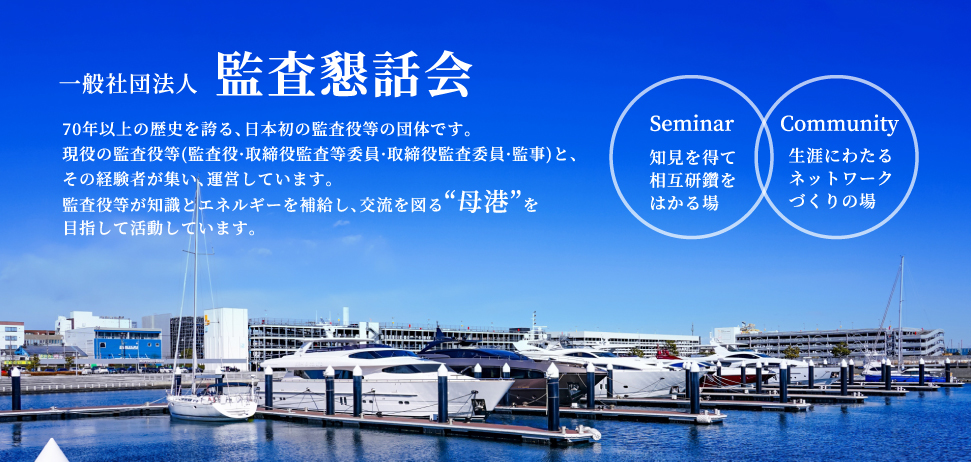 一般社団法人　監査懇話会（かんさこんわかい）　70年以上の歴史を誇る、日本初の監査役等の団体です。現役の監査役等(監査役·取締役監査等委員·取締役監査委員·監事)と、その経験者が集い、運営しています。監査役等が知識とエネルギーを補給し、交流を図る“母港”を目指して活動しています。